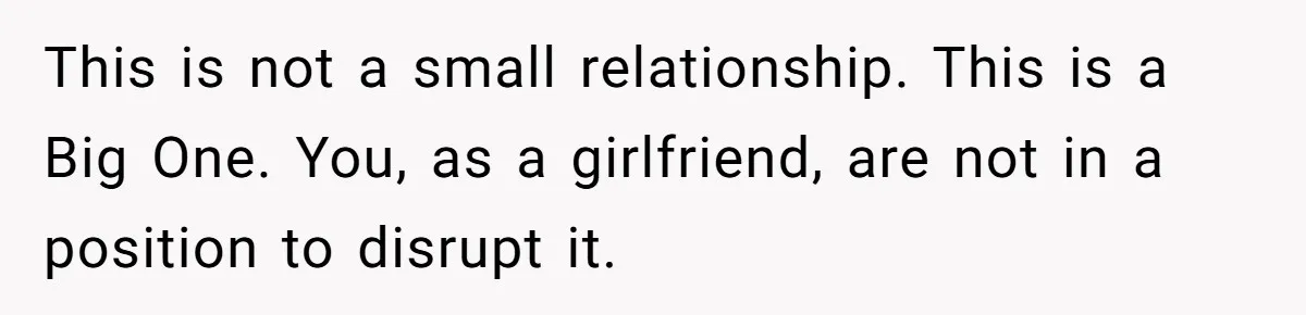 This is not a small relationship. This is a Big One. You, as a girlfriend, are not in a position to disrupt it.