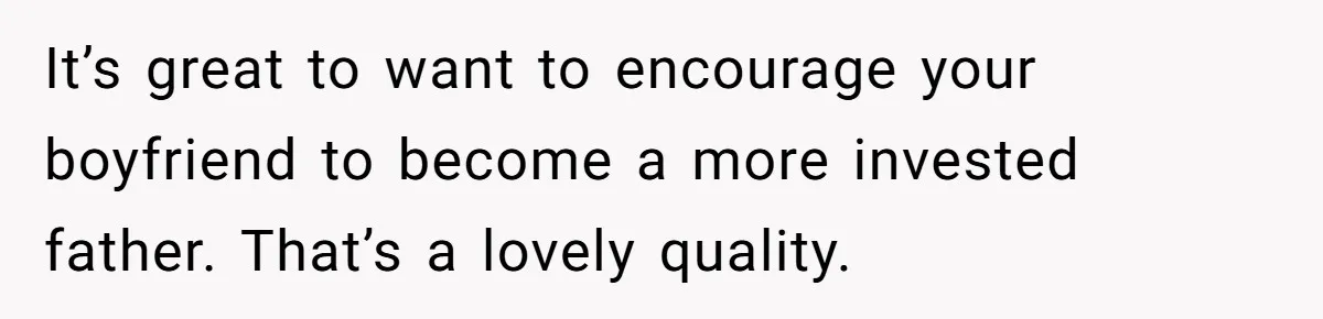 It’s great to want to encourage your boyfriend to become a more invested father. That’s a lovely quality.