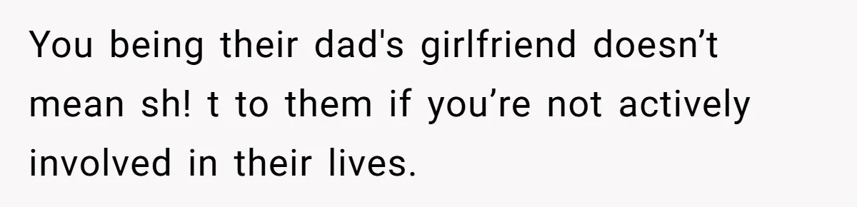 You being their dad's girlfriend doesn’t mean sh! t to them if you’re not actively involved in their lives.