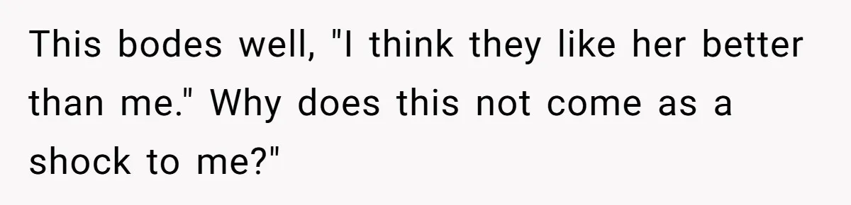 This bodes well, "I think they like her better than me." Why does this not come as a shock to me?"