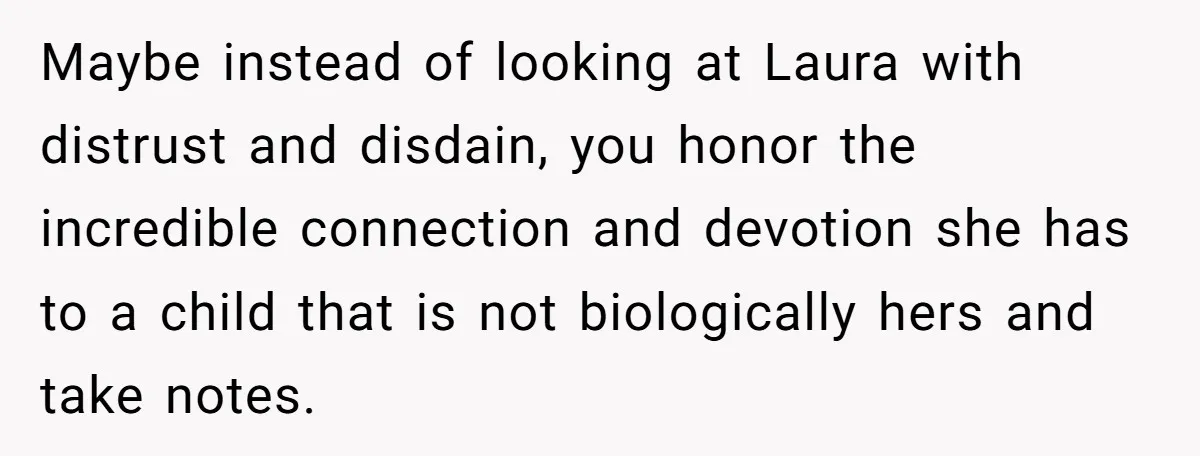 Maybe instead of looking at Laura with distrust and disdain, you honor the incredible connection and devotion she has to a child that is not biologically hers and take notes.