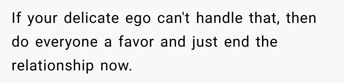 If your delicate ego can't handle that, then do everyone a favor and just end the relationship now.