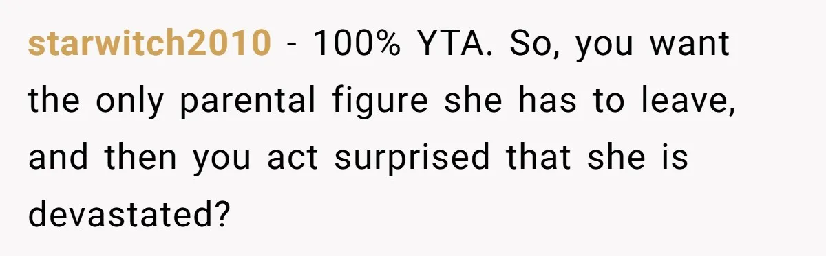 starwitch2010 − 100% YTA. So, you want the only parental figure she has to leave, and then you act surprised that she is devastated?