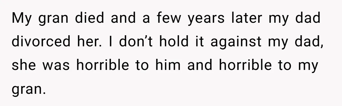 My gran died and a few years later my dad divorced her. I don’t hold it against my dad, she was horrible to him and horrible to my gran.