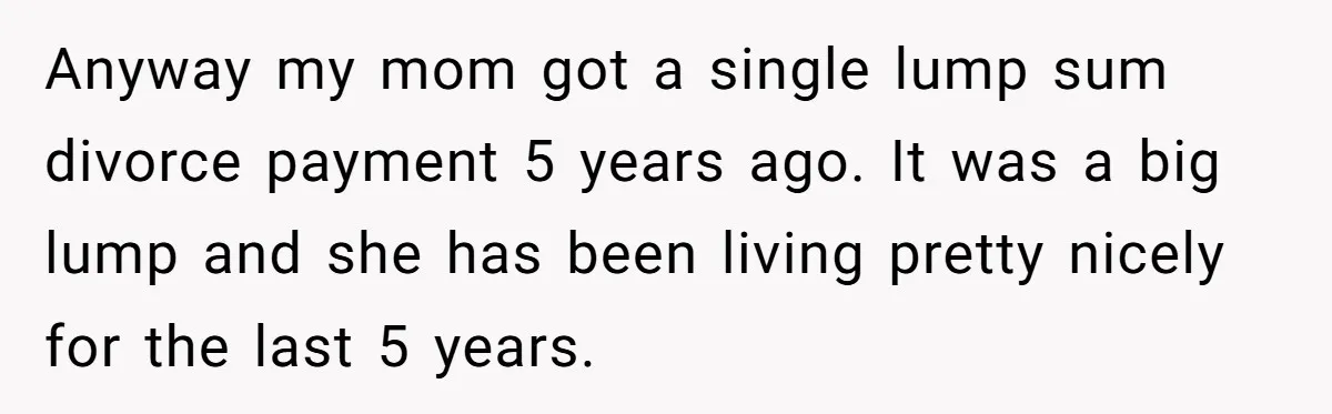 Anyway my mom got a single lump sum divorce payment 5 years ago. It was a big lump and she has been living pretty nicely for the last 5 years.