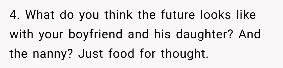 4. What do you think the future looks like with your boyfriend and his daughter? And the nanny? Just food for thought.