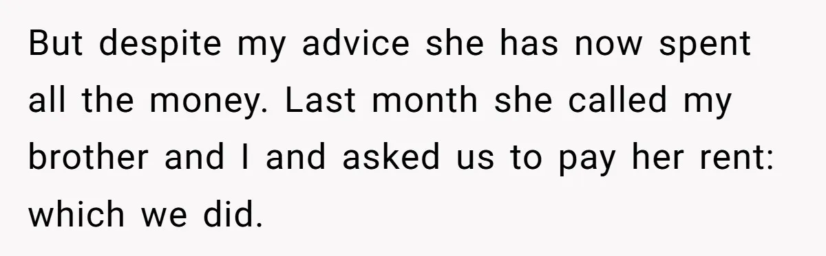 But despite my advice she has now spent all the money. Last month she called my brother and I and asked us to pay her rent: which we did.
