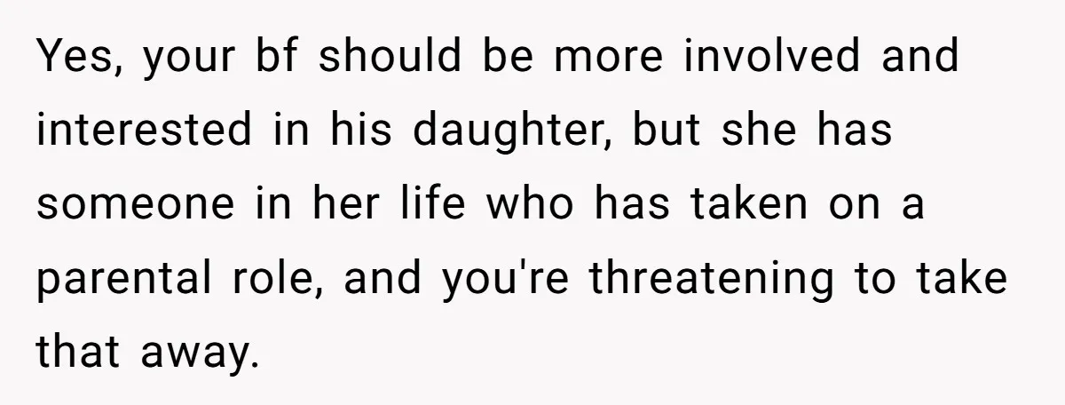 Yes, your bf should be more involved and interested in his daughter, but she has someone in her life who has taken on a parental role, and you're threatening to...