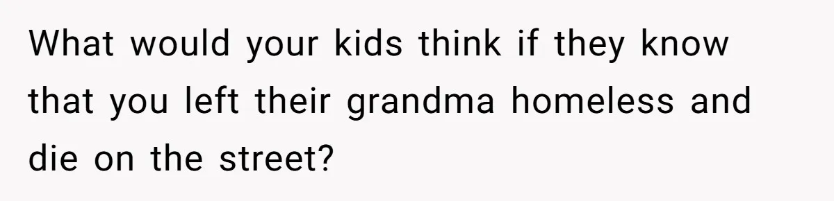 What would your kids think if they know that you left their grandma homeless and die on the street?
