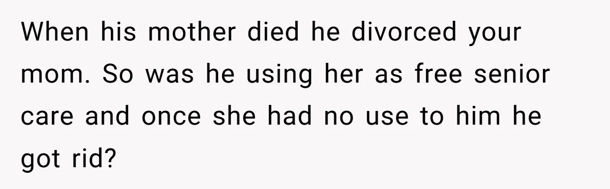 When his mother died he divorced your mom. So was he using her as free senior care and once she had no use to him he got rid?
