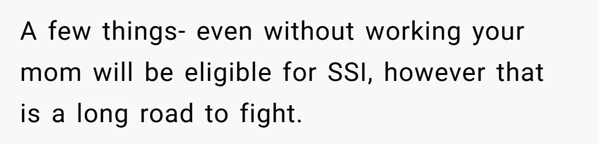 A few things- even without working your mom will be eligible for SSI, however that is a long road to fight.