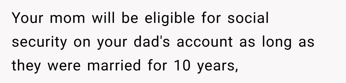 Your mom will be eligible for social security on your dad's account as long as they were married for 10 years,