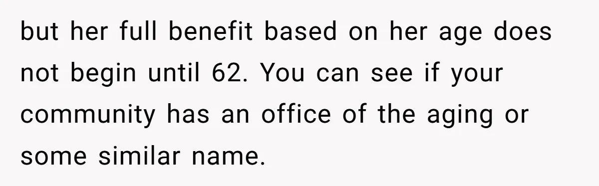 but her full benefit based on her age does not begin until 62. You can see if your community has an office of the aging or some similar name.