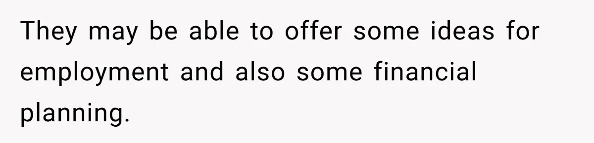They may be able to offer some ideas for employment and also some financial planning.