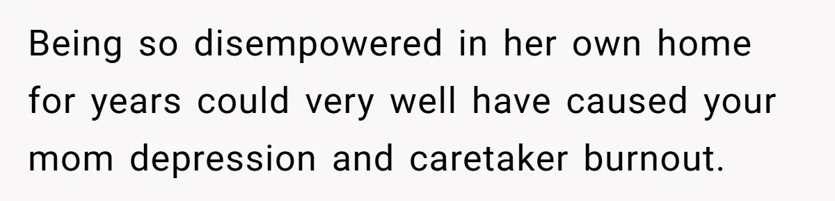 Being so disempowered in her own home for years could very well have caused your mom depression and caretaker burnout.