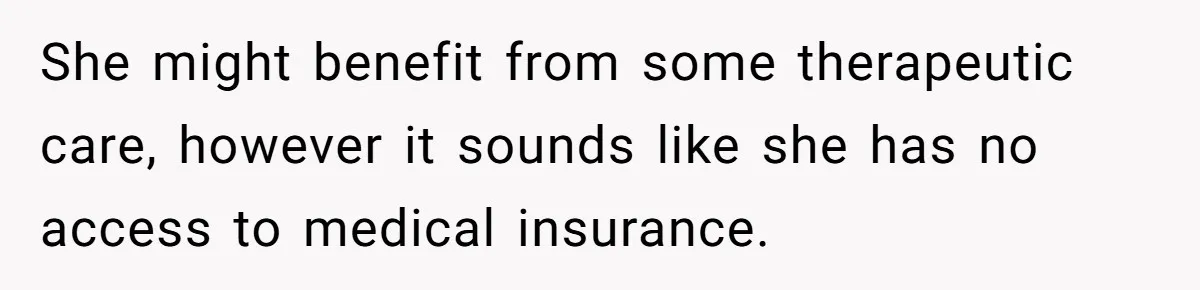She might benefit from some therapeutic care, however it sounds like she has no access to medical insurance.
