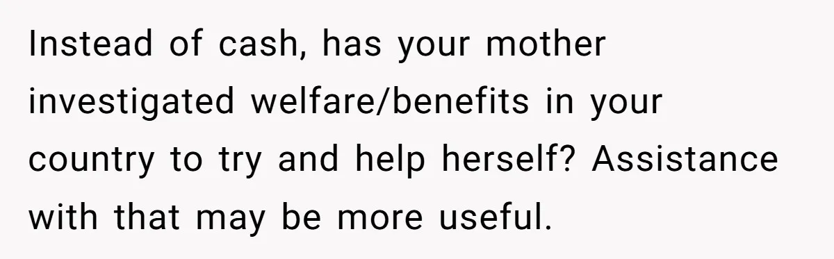 Instead of cash, has your mother investigated welfare/benefits in your country to try and help herself? Assistance with that may be more useful.
