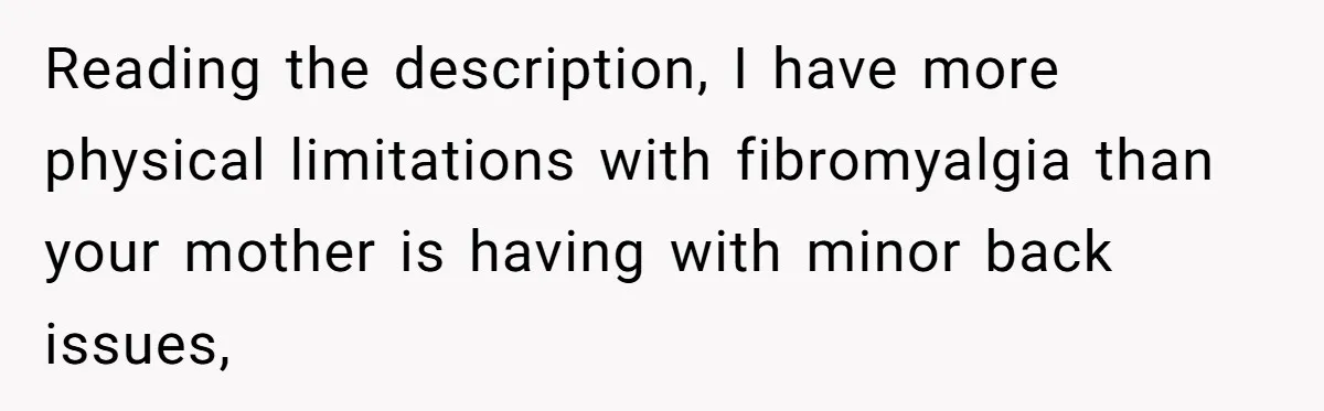 Reading the description, I have more physical limitations with fibromyalgia than your mother is having with minor back issues,