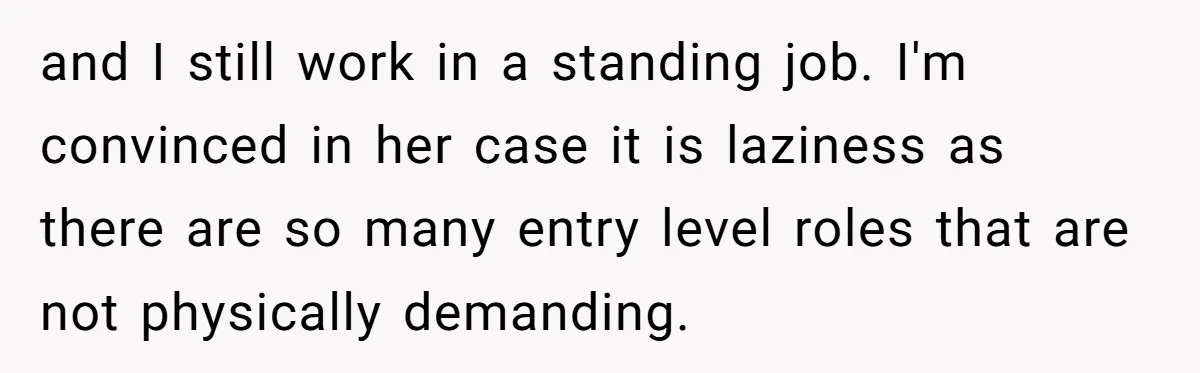 and I still work in a standing job. I'm convinced in her case it is laziness as there are so many entry level roles that are not physically demanding.