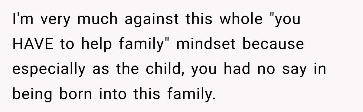 I'm very much against this whole "you HAVE to help family" mindset because especially as the child, you had no say in being born into this family.