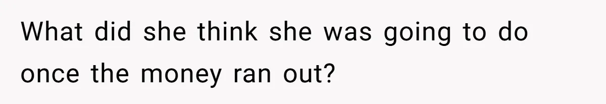 What did she think she was going to do once the money ran out?
