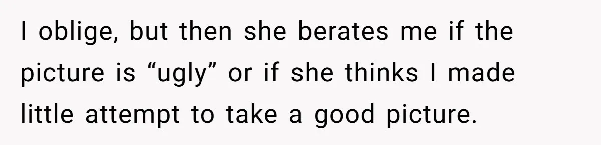 I oblige, but then she berates me if the picture is “ugly” or if she thinks I made little attempt to take a good picture.