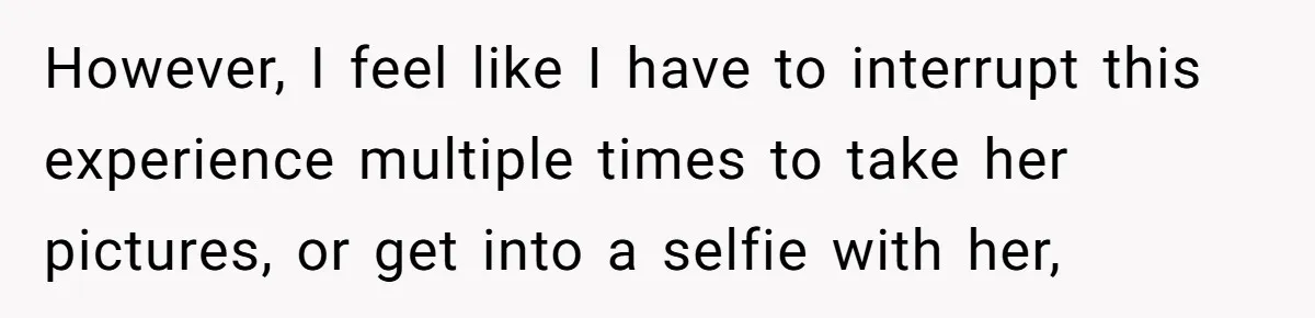However, I feel like I have to interrupt this experience multiple times to take her pictures, or get into a selfie with her,