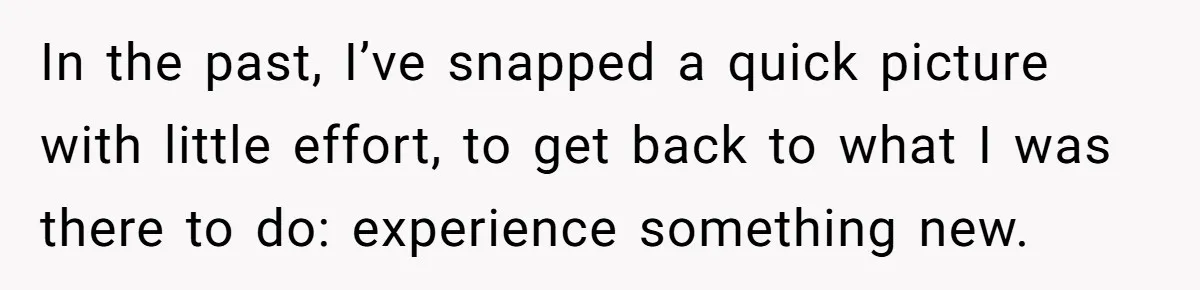 In the past, I’ve snapped a quick picture with little effort, to get back to what I was there to do: experience something new.