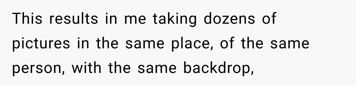 This results in me taking dozens of pictures in the same place, of the same person, with the same backdrop,