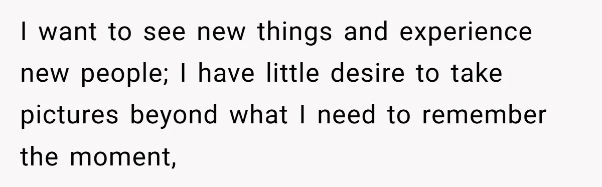 I want to see new things and experience new people; I have little desire to take pictures beyond what I need to remember the moment,