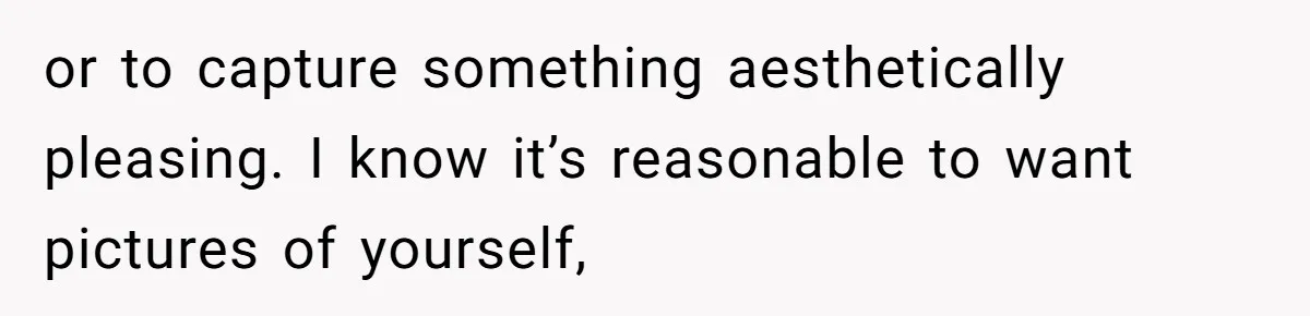 or to capture something aesthetically pleasing. I know it’s reasonable to want pictures of yourself,