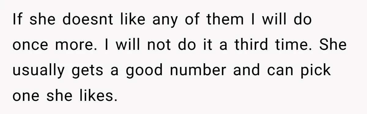 If she doesnt like any of them I will do once more. I will not do it a third time. She usually gets a good number and can pick one...