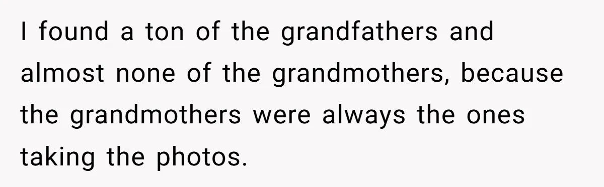 I found a ton of the grandfathers and almost none of the grandmothers, because the grandmothers were always the ones taking the photos.