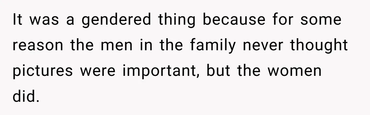 It was a gendered thing because for some reason the men in the family never thought pictures were important, but the women did.