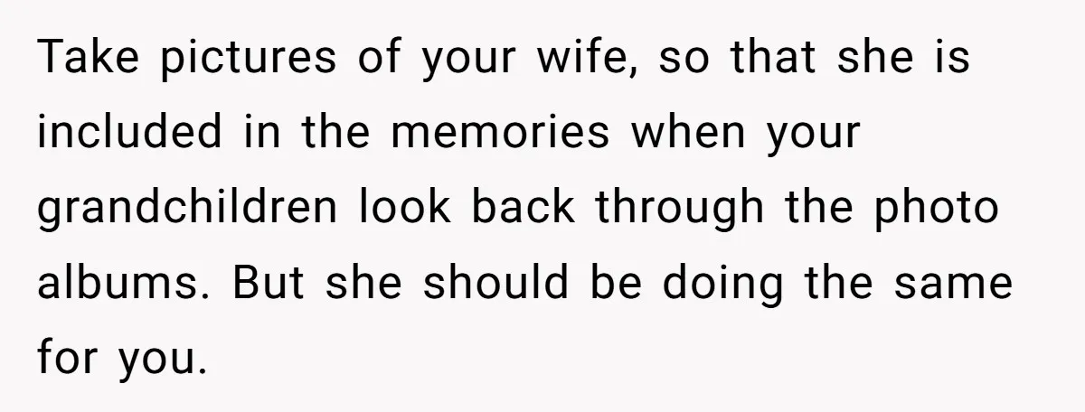 Take pictures of your wife, so that she is included in the memories when your grandchildren look back through the photo albums. But she should be doing the same for...
