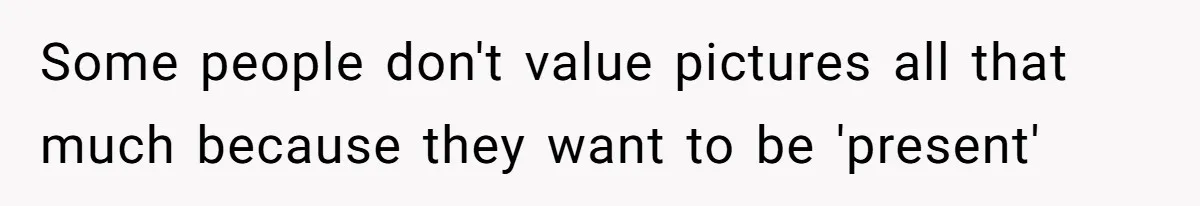 Some people don't value pictures all that much because they want to be 'present'