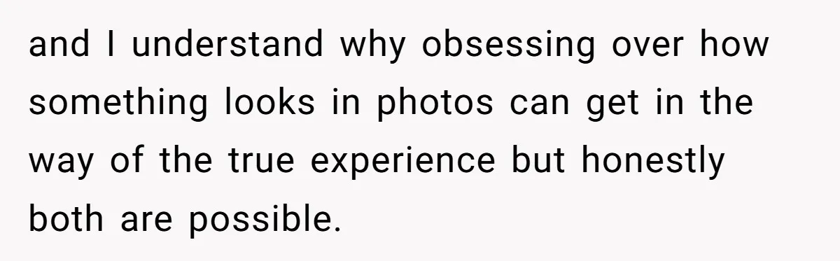 and I understand why obsessing over how something looks in photos can get in the way of the true experience but honestly both are possible.