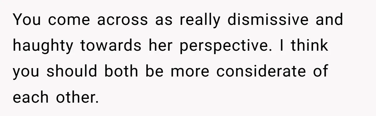 You come across as really dismissive and haughty towards her perspective. I think you should both be more considerate of each other.