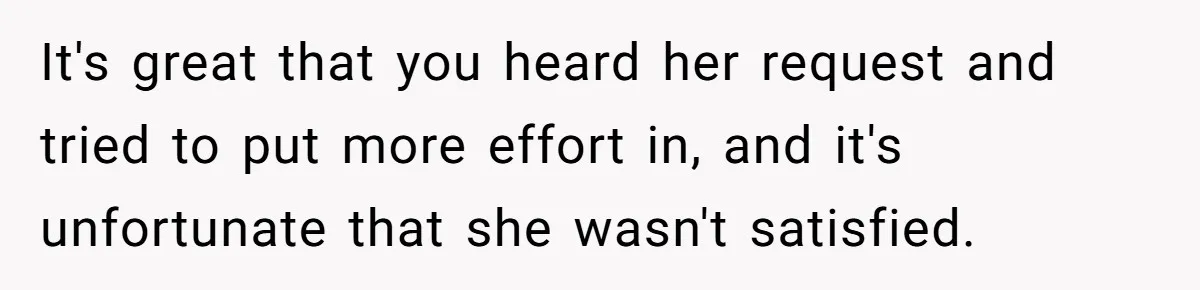 It's great that you heard her request and tried to put more effort in, and it's unfortunate that she wasn't satisfied.