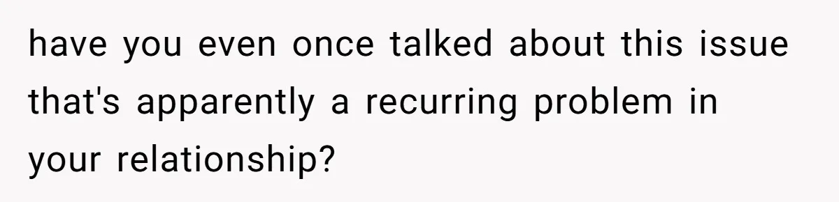 have you even once talked about this issue that's apparently a recurring problem in your relationship?