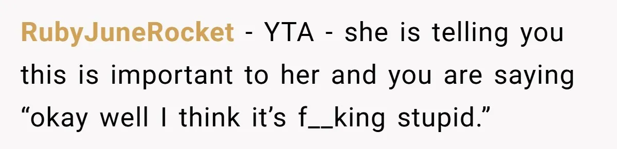RubyJuneRocket − YTA - she is telling you this is important to her and you are saying “okay well I think it’s f__king stupid.”