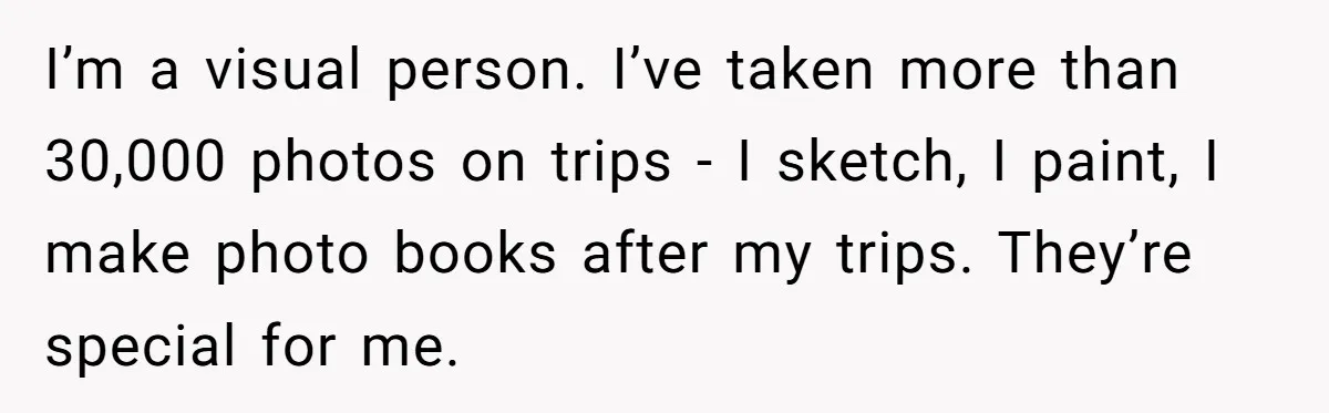 I’m a visual person. I’ve taken more than 30,000 photos on trips - I sketch, I paint, I make photo books after my trips. They’re special for me.
