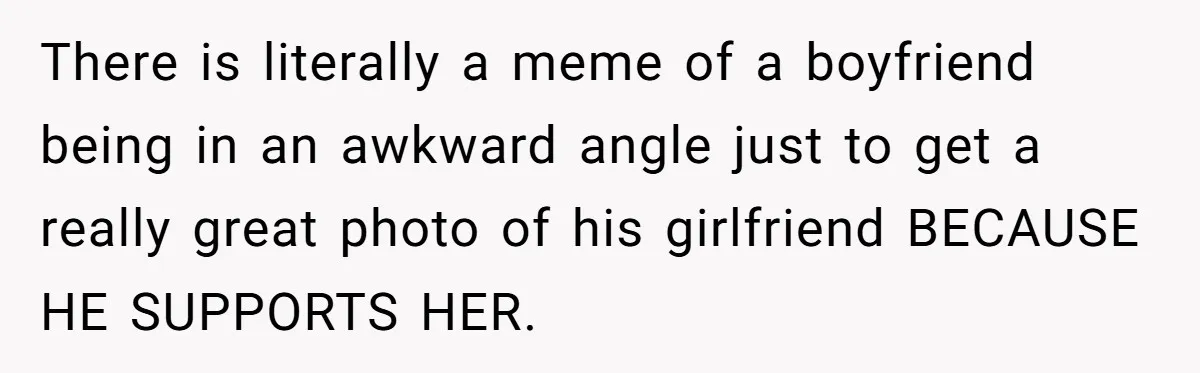 There is literally a meme of a boyfriend being in an awkward angle just to get a really great photo of his girlfriend BECAUSE HE SUPPORTS HER.