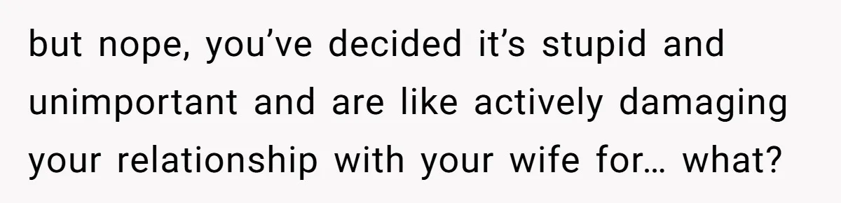 but nope, you’ve decided it’s stupid and unimportant and are like actively damaging your relationship with your wife for… what?