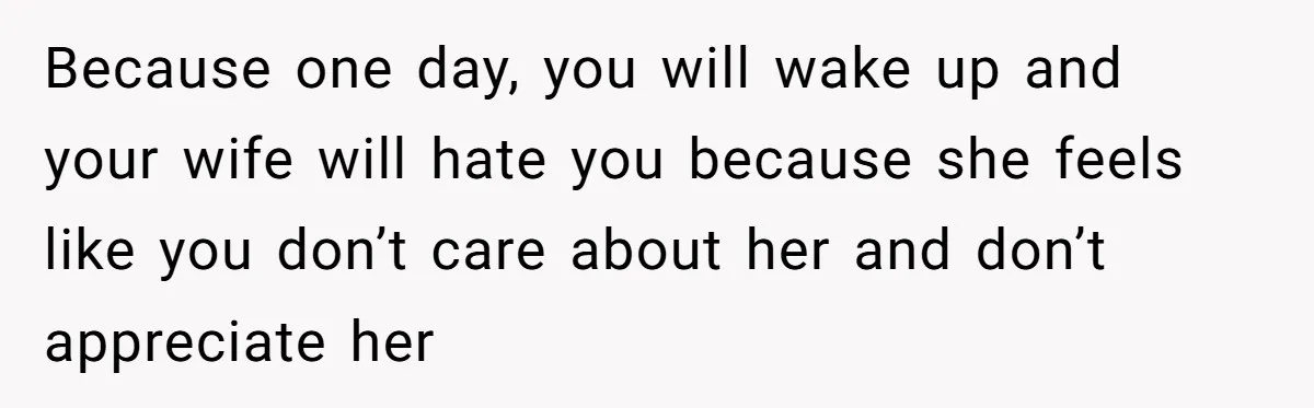 Because one day, you will wake up and your wife will hate you because she feels like you don’t care about her and don’t appreciate her