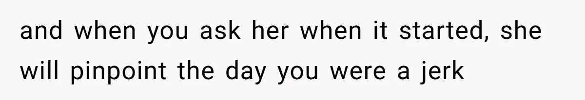 and when you ask her when it started, she will pinpoint the day you were a jerk