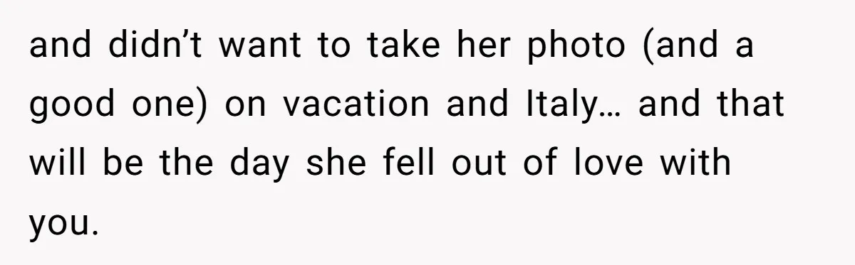 and didn’t want to take her photo (and a good one) on vacation and Italy… and that will be the day she fell out of love with you.