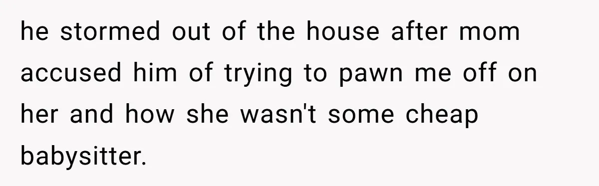 he stormed out of the house after mom accused him of trying to pawn me off on her and how she wasn't some cheap babysitter.
