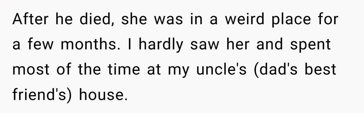 After he died, she was in a weird place for a few months. I hardly saw her and spent most of the time at my uncle's (dad's best friend's) house.