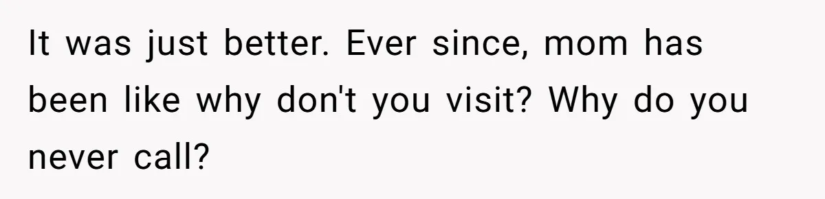 It was just better. Ever since, mom has been like why don't you visit? Why do you never call?